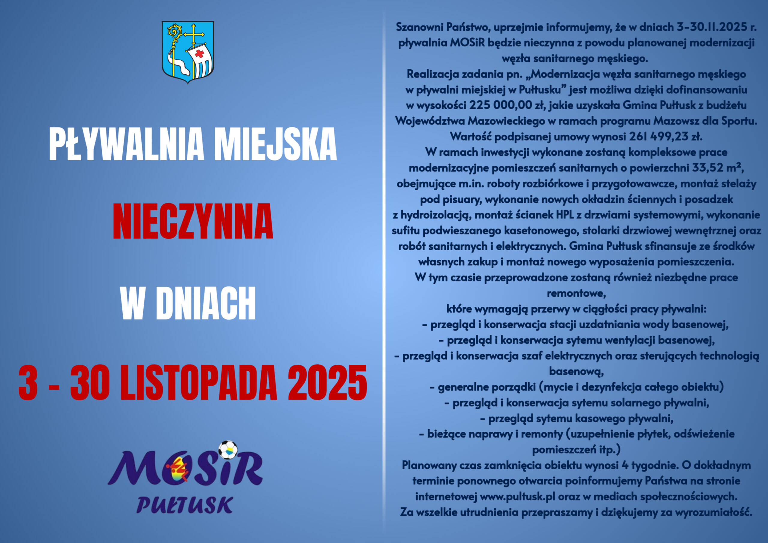 Informacja dot. Pływalni Miejskiej. Treść plakatu: po prawej stronie - od góry: Herb Gminy Pułtusk, poniżej treść: PŁYWALNIA MIEJSKA NIECZYNNA W DNIACH 3 - 30 LISTOPADA 2025, poniżej logo MOSiR, obok treść: Szanowni Państwo, uprzejmie informujemy, że w dniach 3 - 30.11.2025 r. pływalnia MOSiR będzie nieczynna z powodu planowanej modernizacji węzła sanitarnego męskiego. Realizacja zadania pn. "Modernizacja węzła sanitarnego męskiego w pływalni miejskiej w Pułtusku" jest możliwość dzięki dofinansowaniu w wysokości 225 000,00 zł, jakie uzyskała Gmina Pułtusk z budżetu Województwa Mazowieckiego w ramach programu Mazowsze dla Sportu. Wartość podpisanej umowy wynosi 261 499,23 zł. W ramach inwestycji wykonane zostaną kompleksowe prace modernizacyjne pomieszczeń sanitarnych o powierzchni 33,52 m2, obejmujące m.in. roboty rozbiórkowe i przygotowawcze, montaż stelaży pod pisuary, wykonanie nowych okładzin ściennych i posadzek z hydroizolacją, montaż ścianek HPL z drzwiami systemowymi, wykonanie sufitu podwieszanego kasetonowego,stolarki drzwiowej wewnętrznej orz robót sanitarnych i elektrycznych. Gmina Pułtusk sfinansuje ze środków własnych zakup montażu nowego wyposażenia pomieszczenia. W tym czasie przeprowadzone zostaną również niezbędne prace remontowe, które wymagają przerwy w ciągłości pracy pływalni: - przegląd i konserwacja stacji uzdatniania wody basenowej, - przegląd konserwacji stacji uzdatniania wody basenowej, - przegląd i konserwacja systemu wentylacji basenowej, - przegląd i konserwacja szaf elektrycznych oraz sterujących technologią basenową, - generalne porządki (mycie i dezynfekcja całego obiektu), - przegląd i konserwacja systemu solarnego pływalni, przegląd systemu kasowego pływalni, - bieżące naprawy i remonty (uzupełnienie płytek, odświeżenie pomieszczeń itp.). Planowany czas zamknięcia obiektu wynosi 4 tygodnie. O dokładnym terminie ponownego otwarcia poinformujemy Państwa na stronie internetowej www.pultusk.pl oraz w mediach społecznościowych. Za wszelkie utrudnienia przepraszamy i dziękujmy za wyrozumiałość.