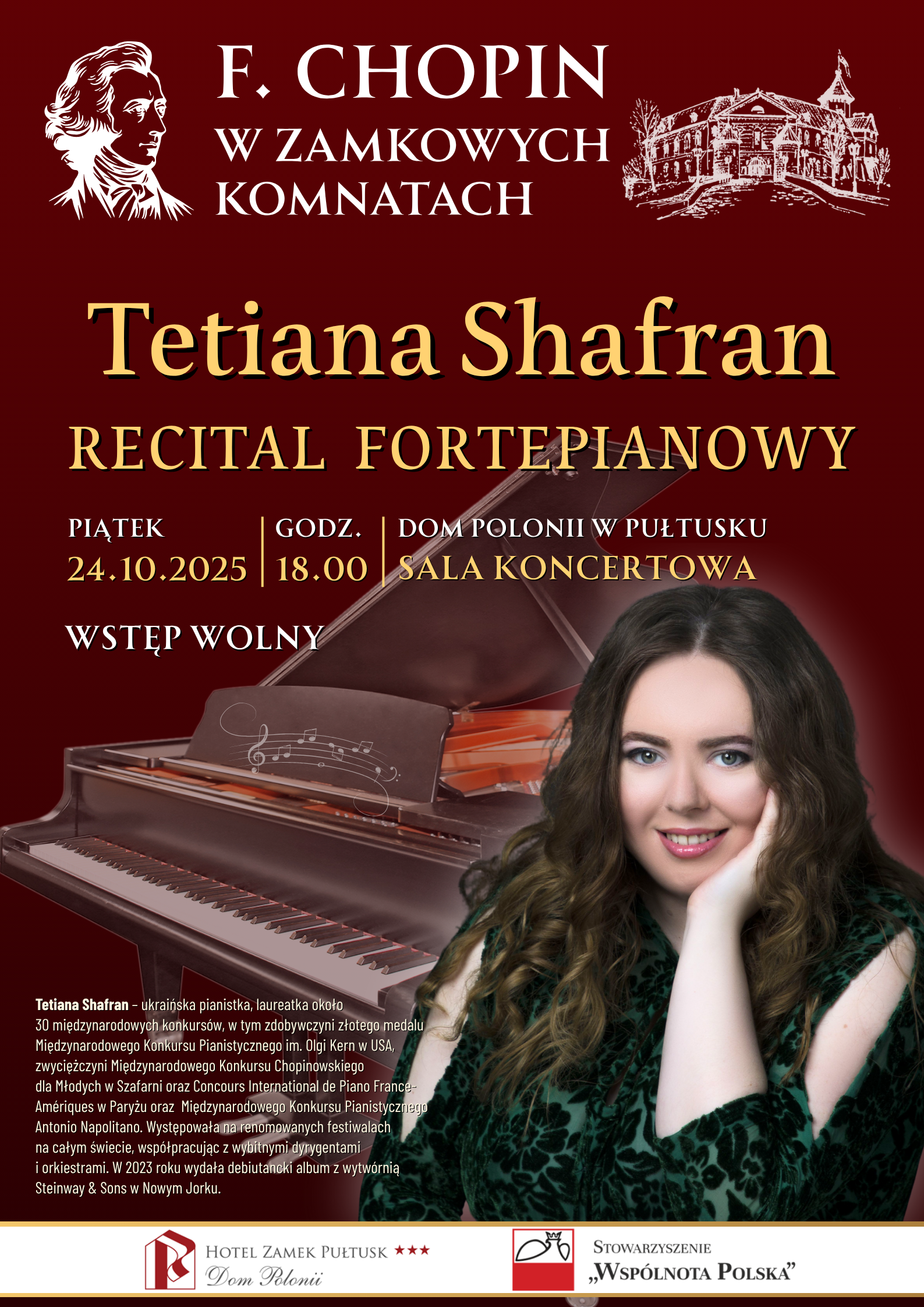 Plakat dot. RECITALU FORTEPIANOWEGO. Treść plakatu: F. CHOPIN W ZAMKOWYCH KOMNATACH Tetiana Shafran RECITAL FORTEPIANOWY PIĄTEK 24.10.2025 GODZ. 18:00 DOM POLONII W PUŁTUSKU SLA KONCERTOWA WSTĘP WOLNY, poniżej notka: Tetiana Shafran: - ukraińska pianistka, laureatka około 30 międzynarodowych konkursów, w tym zdobywczyni złotego medalu Międzynarodowego Konkursu Pianistycznego im. Olgi Kern w USA, zwyciężczyni Międzynarodowego Konkursu Chopinowskiego dla Młodych w Szafarni oraz Concurs International de Piano France - Ameriques w Paryżu oraz Międzynarodowego Konkursu Pianistycznego Antonio Napolitano. Występowała na renomowanych festiwalach na całym świecie, współpracując z wybitnymi dyrygentami i orkiestrami. W 2023 roku wydała debiutancki album z wytwórnią Seinway & Sons w Nowym Jorku, obok zdjęcie Tetiany Shafran, poniżej loga: HOTEL ZAMEK PUŁTUSK Dom Polonii, STOWARZYSZENIE "WSPÓLNOTA POLSKA"