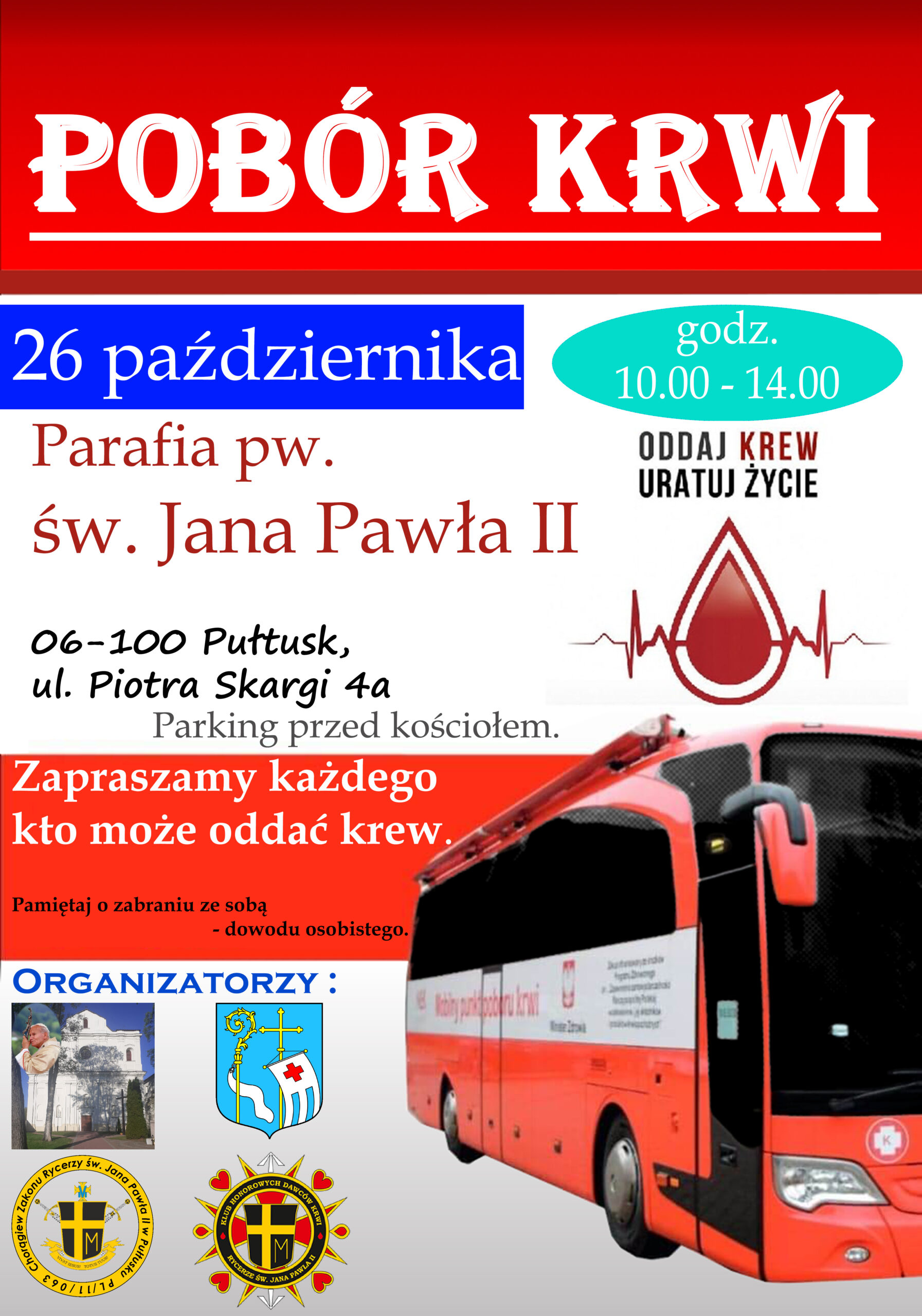 Plakat dot. poboru krwi. Treść plakatu: POBÓR KRWI 26 października godz. 10.00 - 14.00 Parafia św. Jana Pawła II 06-100 Pułtusk ul. Piotra Skargi 4a Parking przed kościołem ODDAJ KREW URATUJ ŻYCIE Zapraszamy każdego kto może oddać krew. Pamiętaj o zabraniu ze sobą dowodu osobistego. Organizatorzy: Parafia św. Jana Pawła II, Samorząd Gminy Pułtusk, Chorągiew Zakonu Rycerzy św. Jana Pawła II w Pułtusku, Klub Honorowych Dawców Krwi Rycerze św. Jana Pawła II