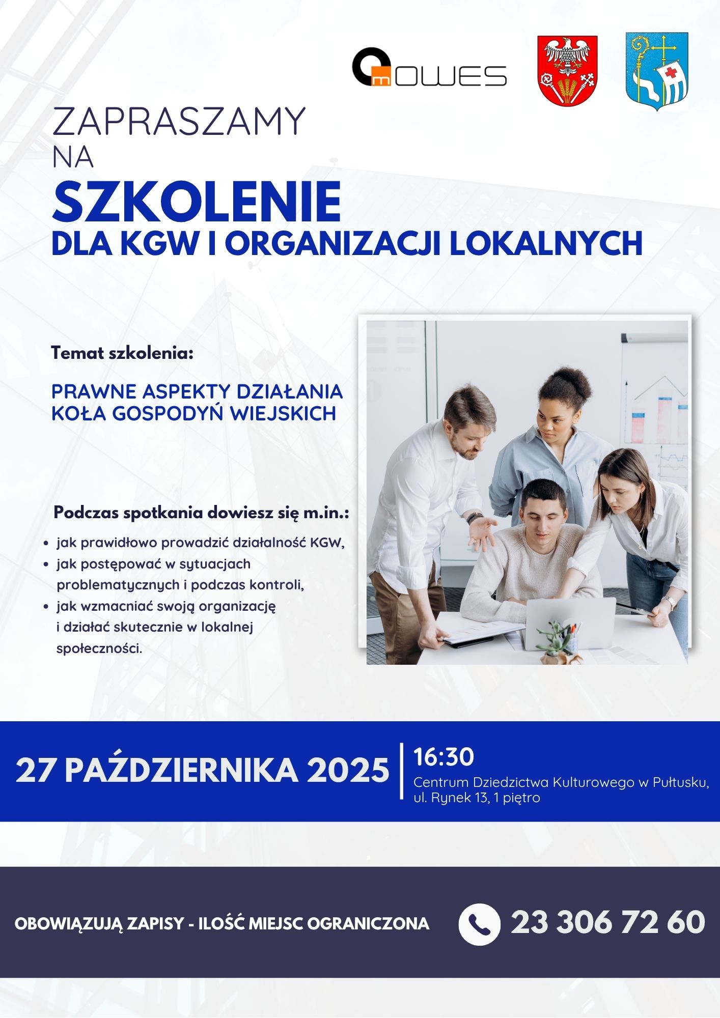 Plakat dot. szkolenia dla KGW i Organizacji Lokalnych. Treść plakatu: na górze logo MOWES, Herb Starostwa Powiatowego w Pułtusku oraz Herb Gminy Pułtusk, poniżej treść: ZAPRASZAMY NA SZKOLENIE DLA KGW I ORGANIZACJI LOKALNYCH Temat szkolenia: PRAWNE ASPEKTY DZIAŁANIA KOŁA GOSPODYŃ WIEJSKICH Podczas spotkania dowiesz się m.in.: - jak prawidłowo prowadzić działalność KGW, - jak postępować w sytuacjach problematycznych i podczas kontroli, - jak wzmacniać swoją organizację i działać skutecznie w lokalnej społeczności. 27 PAŹDZIERNIKA 2025 16:30 Centrum Dziedzictwa Kulturowego w Pułtusku, ul. Rynek 13, 1 piętro OBOWIĄZUJĄ ZAPISY - ILOŚĆ MIEJSC OGRANICZONA 23 306 72 60