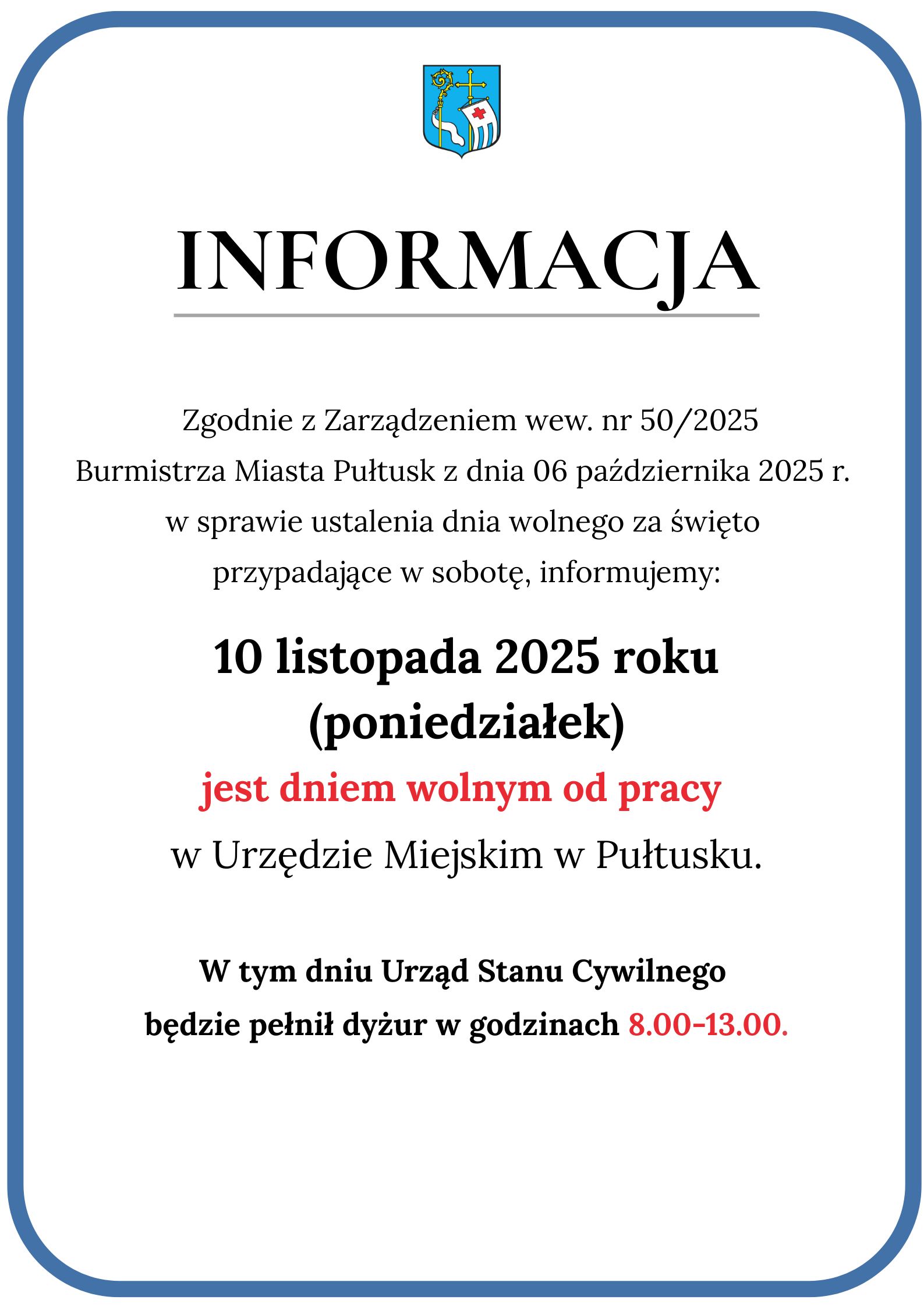 Informacja: Zgodnie z Zarządzeniem wew. nr 50/2025 Burmistrza Miasta Pułtusk z dnia 06 października 2025 r. w sprawie ustalenia dnia wolnego za święto przypadające w sobotę, informujemy: 10 listopada 2025 (poniedziałek) jest dniem wolnym od pracy w Urzędzie Miejskim w Pułtusku. W tym dniu Urząd Stanu Cywilnego będzie pełnił dyżur w godzinach 8:00 - 13:00