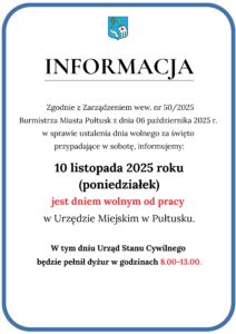 Informacja: Zgodnie z Zarządzeniem wew. nr 50/2025 Burmistrza Miasta Pułtusk z dnia 06 października 2025 r. w sprawie ustalenia dnia wolnego za święto przypadające w sobotę, informujemy: 10 listopada 2025 (poniedziałek) jest dniem wolnym od pracy w Urzędzie Miejskim w Pułtusku. W tym dniu Urząd Stanu Cywilnego będzie pełnił dyżur w godzinach 8:00 - 13:00