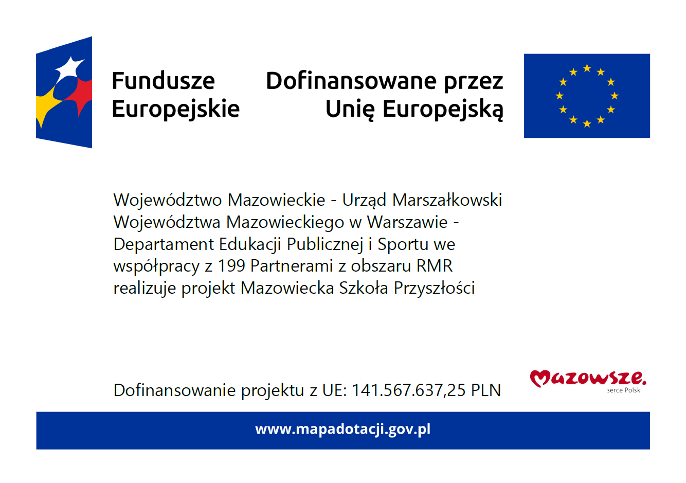 Informacja dot. dofinansowania. Treść informacji - na górze loga: Fundusze Europejskie oraz Dofinansowane przez Unię Europejską, poniżej treść: Województwo Mazowieckie- Urząd Marszałkowski Województwa Mazowieckiego w Warszawie- Departament Edukacji Publicznej i Sportu we współpracy z 199 Partnerami z obszaru RMR realizuje projekt Mazowiecka Szkoła Przyszłości, poniżej treść: Dofinansowanie projektu z UE: 141.567.637,25 PLN, obok logo Mazowsze serce Polski, poniżej adres: www.mapadotacji.gov.pl