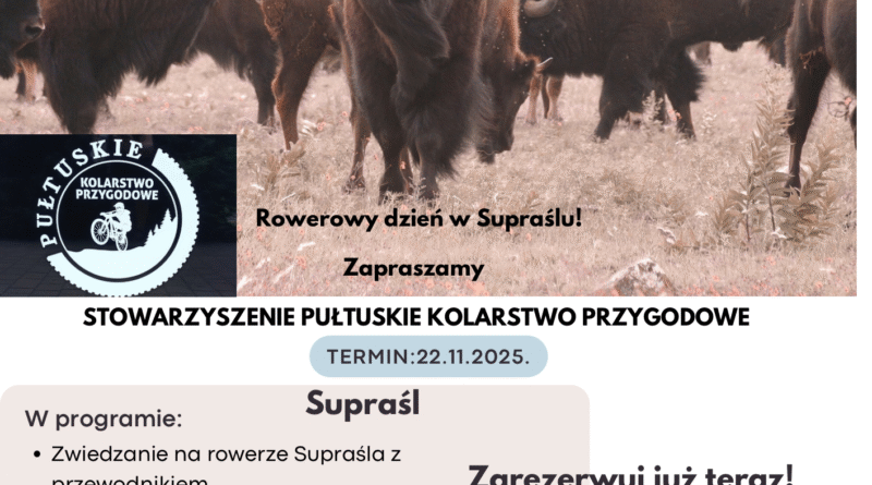 Plakat dot. Wycieczki rowerowej. Treść plakatu: na górze napis: "Daj się ponieść Magii Podlasia" Wycieczka rowerowa, poniżej zdjęcie żubrów, poniżej: logo PUŁTUSKIE KOLARSTWO PRZYGODOWE, obok napis: Rowerowy dzień w Supraślu! Zapraszamy, poniżej treść: STOWARZYSZENIE PUŁTUSKIE KOLARSTWO PRZYGODOWE TERMIN: 22.11.2025. Suprarśl W programie: - Zwiedzanie na rowerze Supraśla z przewodnikiem. - Spotkanie z Żubrami - przejazd rowerem do Zagrody Żubrów. - Opowieść o lokalnych ludowych uzdrowicielach- Czar Szeptuch - warsztat. Cena 95,00 złotych za osobę (w tym usługa przewodnika i warsztaty - pogadanki o Szeptuchach). Zarezerwuj już teraz! 662-216-165 Piotrek, 607-549-128 Martyna Koszt transportu rowerów oraz dojazd do Supraśla pokrywa Stowarzyszenia Pułtuskie Kolarstwo Przygodowe.