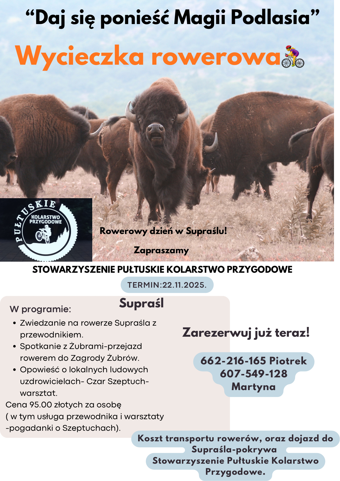 Plakat dot. Wycieczki rowerowej. Treść plakatu: na górze napis: "Daj się ponieść Magii Podlasia" Wycieczka rowerowa, poniżej zdjęcie żubrów, poniżej: logo PUŁTUSKIE KOLARSTWO PRZYGODOWE, obok napis: Rowerowy dzień w Supraślu! Zapraszamy, poniżej treść: STOWARZYSZENIE PUŁTUSKIE KOLARSTWO PRZYGODOWE TERMIN: 22.11.2025. Suprarśl W programie: - Zwiedzanie na rowerze Supraśla z przewodnikiem. - Spotkanie z Żubrami - przejazd rowerem do Zagrody Żubrów. - Opowieść o lokalnych ludowych uzdrowicielach- Czar Szeptuch - warsztat. Cena 95,00 złotych za osobę (w tym usługa przewodnika i warsztaty - pogadanki o Szeptuchach). Zarezerwuj już teraz! 662-216-165 Piotrek, 607-549-128 Martyna Koszt transportu rowerów oraz dojazd do Supraśla pokrywa Stowarzyszenia Pułtuskie Kolarstwo Przygodowe.