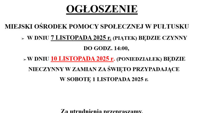 OGŁOSZENIE MIEJSKI OŚRODEK POMOCY SPOŁECZNEJ - W DNIU 7 LISTOPADA 2025 r. (PIĄTEK) BĘDZIE CZYNNY DO GODZ. 14:00 - W DNIU 10 LISTOPADA 2025 r. (PONIEDZIAŁEK) BĘDZIE NIECZYNNY W ZAMIAN ZA ŚWIĘTO PRZYPADAJĄCE W SOBOTĘ 1 LISTOPADA 2025 r. Za utrudnienia przepraszamy.