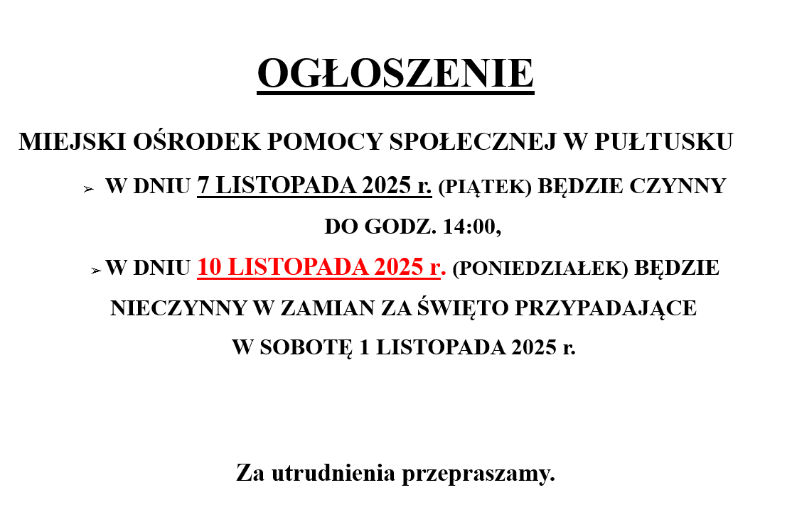 OGŁOSZENIE MIEJSKI OŚRODEK POMOCY SPOŁECZNEJ - W DNIU 7 LISTOPADA 2025 r. (PIĄTEK) BĘDZIE CZYNNY DO GODZ. 14:00 - W DNIU 10 LISTOPADA 2025 r. (PONIEDZIAŁEK) BĘDZIE NIECZYNNY W ZAMIAN ZA ŚWIĘTO PRZYPADAJĄCE W SOBOTĘ 1 LISTOPADA 2025 r. Za utrudnienia przepraszamy.