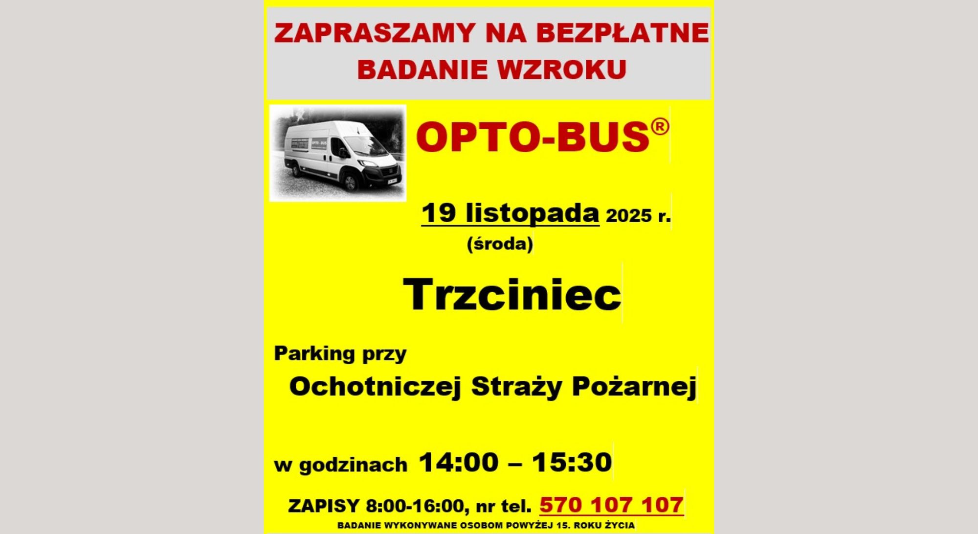 Baner dot. BADANIA WZROKU. Treść baneru; ZAPRASZAMY NA BEZPŁATNE BADANIE WZROKU OPTOBUS® 19 listopada 2025 r. (środa) Trzciniec Parking Ochotniczej Straży Pożarnej w godzinach 14:00 - 15:30 ZAPISY 8:00 - 16:00, nr tel. 570 107 107 BADANIE WYKONYWANE OSOBOM POWYŻEJ 15 ROKU ŻYCIA