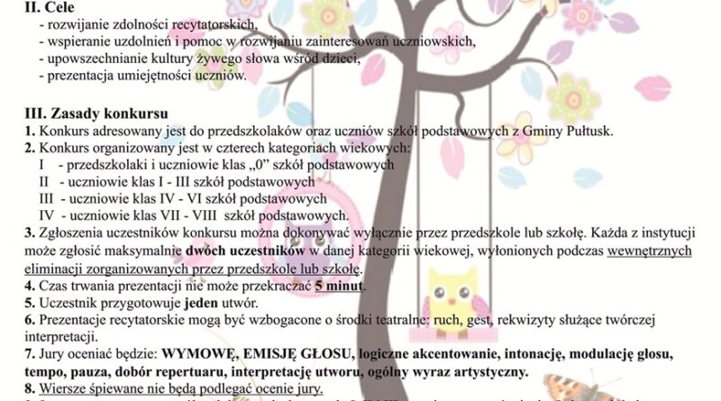 Zaproszenie na Konkurs Recytatorski "OPOWIEM CI BAJKĘ WIERSZEM LUB PROZĄ". Treść zaproszenia:" XIX Edycja Konkursu Recytatorskiego dla przedszkoli oraz szkół podstawowych "OPOWIEM CI BAJKĘ WIERSZEM LUB PROZĄ" pod patronatem Burmistrza Miasta Pułtusk I. Organizator - Samorząd Gminy Pułtusk, - Miejskie Centrum Kultury i Sztuki w Pułtusku. II. Termin i miejsce konkursu Miejskie centrum Kultury i Sztuki w Pułtusku, 3 grudnia 2025 r. godz. 10:00, sala kameralna. II Cele - rozwijanie zdolności recytatorskich , - wspieranie szkoleń i pomoc w rozwijaniu zainteresowań uczniowskich, -upowszechnianie kultury żywego słowa wśród dzieci, - prezentacja umiejętności uczniów. III Zasady konkursu 1. Konkurs adresowany jest do przedszkolaków oraz uczniów szkół podstawowych z Gminy Pułtusk. 2. Konkurs organizowany jest w czterech kategoriach wiekowych: I - przedszkolaki i uczniowie klas "0" szkół podstawowych II - uczniowie klas I - III szkół podstawowych III - uczniowie klas IV - VI szkół podstawowych IV - uczniowie klas VII - VIII szkół podstawowych. 3. Zgłoszenia uczestników konkursu można dokonywać wyłącznie przez przedszkole lub szkołę. Każda z instytucji może zgłosić maksymalnie dwóch uczestników w danej kategorii wiekowej, wyłonionej podczas wewnętrznych eliminacji zorganizowanych przez przedszkole lub szkołę. 4. Czas trwania prezentacji nie może przekraczać 5 minut. 5. Uczestnik przygotowuje jeden utwór. 6. Prezentacje recytatorskie mogą być wzbogacone o środki teatralne, ruch gest, rekwizyty służące twórczej interpretacji. 7 Jury oceniać będzie: WYMOWĘ, EMISJĘ GŁOSU,, logiczne akcentowanie, intonację, modulację głosu, tempo, pauza, dobór repertuaru, interpretację utworu, ogólny wyraz artystyczny. 8. Wiersze śpiewane nie będą podlegać ocenie jury. 9 Jury przyzna w poszczególnych kategoriach nagrody I, II i III stopnia oraz wyróżnienia. Jednocześnie jury zastrzega sobie możliwość innego przyznania nagród. 10. Warunkiem udziału w konkursie jest dostarczenie karty zgłoszenia do 21 listopada 2025 roku. 10.1 Po upływie wyznaczonego terminu zgłoszenia nie będą przyjmowane. 10.2 Regulamin i karta zgłoszenia dostępna na stronie internetowej: www.mckis.pultusk.pl 10.3 Zgłoszenia można dokonać: - w sekretariacie MCKiS w Pułtusku (w godz. 8:00 - 16:00), - pocztą na adres: Miejskie Centrum Kultury i Sztuki w Pułtusku, Plac Teatralny 4, 06-100 Pułtusk, - e-mailem: ostrowska@mckispultusk.pl, z dopiskiem: "Opowiem Ci bajkę", 11. Szczegółowych informacji udziela Paulina Ostrowska -menedżer kultury, tel. 23 692 95 3 lub 23 692 84 21. 12. Udział uczestnika w konkursie oznacza akceptację zasad zawartych w niniejszym regulaminie. 13. Uczestnicy konkursu wyrażają zgodę na przetwarzanie danych osobowych oraz wykorzystanie wizerunku w celach promocyjnych i reklamowych prze Miejskie Centrum Kultury i Sztuki w Pułtusku.