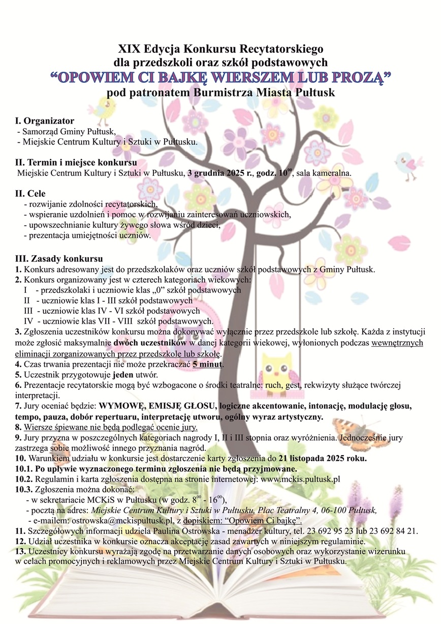 Zaproszenie na Konkurs Recytatorski "OPOWIEM CI BAJKĘ WIERSZEM LUB PROZĄ". Treść zaproszenia:" XIX Edycja Konkursu Recytatorskiego dla przedszkoli oraz szkół podstawowych "OPOWIEM CI BAJKĘ WIERSZEM LUB PROZĄ" pod patronatem Burmistrza Miasta Pułtusk I. Organizator - Samorząd Gminy Pułtusk, - Miejskie Centrum Kultury i Sztuki w Pułtusku. II. Termin i miejsce konkursu Miejskie centrum Kultury i Sztuki w Pułtusku, 3 grudnia 2025 r. godz. 10:00, sala kameralna. II Cele - rozwijanie zdolności recytatorskich , - wspieranie szkoleń i pomoc w rozwijaniu zainteresowań uczniowskich, -upowszechnianie kultury żywego słowa wśród dzieci, - prezentacja umiejętności uczniów. III Zasady konkursu 1. Konkurs adresowany jest do przedszkolaków oraz uczniów szkół podstawowych z Gminy Pułtusk. 2. Konkurs organizowany jest w czterech kategoriach wiekowych: I - przedszkolaki i uczniowie klas "0" szkół podstawowych II - uczniowie klas I - III szkół podstawowych III - uczniowie klas IV - VI szkół podstawowych IV - uczniowie klas VII - VIII szkół podstawowych. 3. Zgłoszenia uczestników konkursu można dokonywać wyłącznie przez przedszkole lub szkołę. Każda z instytucji może zgłosić maksymalnie dwóch uczestników w danej kategorii wiekowej, wyłonionej podczas wewnętrznych eliminacji zorganizowanych przez przedszkole lub szkołę. 4. Czas trwania prezentacji nie może przekraczać 5 minut. 5. Uczestnik przygotowuje jeden utwór. 6. Prezentacje recytatorskie mogą być wzbogacone o środki teatralne, ruch gest, rekwizyty służące twórczej interpretacji. 7 Jury oceniać będzie: WYMOWĘ, EMISJĘ GŁOSU,, logiczne akcentowanie, intonację, modulację głosu, tempo, pauza, dobór repertuaru, interpretację utworu, ogólny wyraz artystyczny. 8. Wiersze śpiewane nie będą podlegać ocenie jury. 9 Jury przyzna w poszczególnych kategoriach nagrody I, II i III stopnia oraz wyróżnienia. Jednocześnie jury zastrzega sobie możliwość innego przyznania nagród. 10. Warunkiem udziału w konkursie jest dostarczenie karty zgłoszenia do 21 listopada 2025 roku. 10.1 Po upływie wyznaczonego terminu zgłoszenia nie będą przyjmowane. 10.2 Regulamin i karta zgłoszenia dostępna na stronie internetowej: www.mckis.pultusk.pl 10.3 Zgłoszenia można dokonać: - w sekretariacie MCKiS w Pułtusku (w godz. 8:00 - 16:00), - pocztą na adres: Miejskie Centrum Kultury i Sztuki w Pułtusku, Plac Teatralny 4, 06-100 Pułtusk, - e-mailem: ostrowska@mckispultusk.pl, z dopiskiem: "Opowiem Ci bajkę", 11. Szczegółowych informacji udziela Paulina Ostrowska -menedżer kultury, tel. 23 692 95 3 lub 23 692 84 21. 12. Udział uczestnika w konkursie oznacza akceptację zasad zawartych w niniejszym regulaminie. 13. Uczestnicy konkursu wyrażają zgodę na przetwarzanie danych osobowych oraz wykorzystanie wizerunku w celach promocyjnych i reklamowych prze Miejskie Centrum Kultury i Sztuki w Pułtusku.