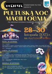 Plakat dot. PUŁTUSKIEJ NOCY MAGII I OGNIA. Treść plakatu: na górze: logo STOWARZYSZENIE PULTOVIA PUŁTUSK oraz Herb Gminy Pułtusk, poniżej treść: STOWARZYSZENIE PULTOVIA zaprasza na PUŁTUSKĄ NOC MAGII I OGNIA POD HONOROWYM PATRONATEM BURMISTRZA MIASTA PUŁTUSK 28 - 30 listopada 2025 r. NA PUŁTUSKIM RYNKU PIĄTEK, 28 LISTOPADA: 16:00 OTWARCIE MAGICZNA KARUZELA, STOISKA Z ROZGRZEWAJĄCYMI POTRAWAMI, PIEROGI, LANGOSZE, SERY, GRZANE WINO, MIODY PITNE, GORĄCE ZUPY, PUNKTY HANDLOWE - MAGICZNE ZABAWKI, BOXY, BIŻUTERIA, MIODY, CHLEBY, SĘKACZE, PRODUKTY WOSKOWE 20:00 ZAKOŃCZENIE SOBOTA, 29 LISTOPADA 12:00 OTWARCIE MAGICZNA KARUZELA, PUNKTY GASTRONOMICZNE I HANDLOWE, WRÓŻBY, WARSZTATY DLA DZIECI, NAMIOT "ANDRZEJKOWA MAGIA", "KOŁO FORTUNY PRZYSZŁOŚCI", "MAGICZNY ELIKSIR ŻYCZEŃ", "WRÓŻBA Z KAMIENIAMI SZCZĘŚCIA", "SŁODKIE CIASTECZKA PRZYSZŁOŚCI", NAMIOTY WRÓŻB I PRZEPOWIEDNI DLA DOROSŁYCH 20:00 POKAZ FIRE SHOW - SPEKTAKL OGNIA, TAŃCA I MUZYKI 21:00 ZAKOŃCZENIE NIEDZIELA, 30 LISTOPADA: 12:00 - 18:00 PUNKTY GASTRONOMICZNE I HANDLOWE 12:00 - 18:00 MAGICZNA KARUZELA - BEZPŁATNE ATRAKCJE DLA DZIECI PRZEZ CAŁY DZIEŃ 18:00 ZAKOŃCZENIA PUŁTUSKIEJ NOCY MAGII I OGNIA