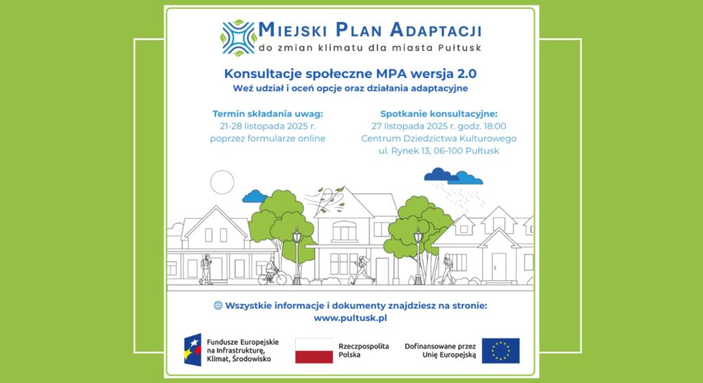 Baner dot. MIEJSKIEGO PLANU ADAPTACJI. Treść baneru: MIEJSKI PLAN ADAPTACJI do zmian klimatu dla miasta Pułtusk Konsultacje społeczne MPA wersja 2.0 Weź udział i oceń opcje oraz działania adaptacyjne Termin składania uwag: 21 - 28 listopada 2025 r. poprzez formularz online Spotkanie konsultacyjne: 27 listopada 2025 r. godz. 18:00 Centrum Dziedzictwa Kulturowego ul. Rynek 13, 06-100 Pułtusk Wszystkie informacje i dokumenty znajdziesz na stronie: www.pultusk.pl, poniżej: logo Fundusze Europejskie na Infrastrukturę, Klimat, Środowisko, Flaga RP, logo Dofinansowane przez Unię Europejską