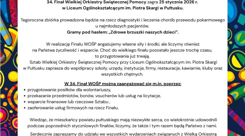Informacja dot. 34 Finału WOŚP. Treść informacji: na górze logo TVN, Herb Miasta Stołecznego Warszawy, poniżej treść: 34 Finał Wielkiej Orkiestry Świątecznej Pomocy 25 Stycznia 2026, A MY POLACY POMAGANIE MAMY W GENACH, poniżej treść: Szanowni Państwo, 34 Finał Wielkiej Orkiestry Świątecznej Pomocy zagra 25 stycznia 2026r. w Liceum Ogólnokształcącym im. Piotra Skargi w Pułtusku. Tegoroczna zbiórka prowadzona będzie na rzecz diagnostyki i leczenia chorób przewodu pokarmowego u najmłodszych pacjentów. Gramy pod hasłem: "Zdrowe brzuszki naszych dzieci". W realizację Finału WOŚP angażujemy własne siły i środki, ale liczymy również na Państwa życzliwość i wsparcie. Choć do wielkiego finału pozostało jeszcze trochę czasu, to przygotowania już trwają. Sztab Wielkiej Orkiestry Świątecznej Pomocy przy Liceum Ogólnokształcącym im. Piotra Skargi w Pułtusku zaprasza do współpracy szkoły, urzędy, instytucje, firmy, restauracje, kawiarnie, kluby oraz wszystkich chętnych. W 34. Finał WOŚP można zaangażować się m. in. poprzez: - przygotowanie posiłków dla wolontariuszy, - przekazanie przedmiotów, bonów, voucherów lub usług na licytacje, - wsparcie finansowe lub rzeczowe Sztabu, - zaoferowanie usług firmowych na rzecz Finału, Wiedząc, że mieszkańcy powiatu pułtuskiego mają niezwykłe serca, co wielokrotnie udowodnili podczas poprzednich styczniowych finałów, liczymy, że także i tym razem będą Państwo z nami. Serdecznie zapraszamy do udziału we wszystkich wydarzaniach związanych z Wielką Orkiestrą Świątecznej Pomocy, a w szczególności 25 stycznia 2026 r. na 34 Finał, który odbędzie się sali gimnastycznej Liceum Ogólnokształcącego im. Piotra Skargi w Pułtusku! Szczegóły znajdziecie Państwo na Facebook WOŚP Sztab Pułtusk. Kontakt: 23 692-01-71; e-mail: wosppultusk@gmail.com Z wyrazami wszelkiej wdzięczności za każdą pomoc Sztab WOŚP w Pułtusku CHOROBY PRZEWODU POKARMOWEGO U DZIECI, Poniżej loga firm zaangażowanych w tegoroczny finał WOŚP.