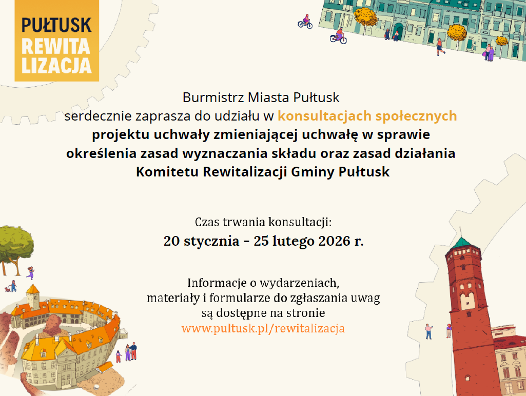 Zaproszenie do udziału w konsultacjach społecznych. Treść zaproszenia: PUŁTUSK REWITALIZACJA, poniżej treść: Burmistrz Miasta Pułtusk serdecznie zaprasza do udziału w konsultacjach społecznych projektu uchwały zmieniającej uchwałę w sprawie określenia zasad wyznaczania składu oraz zasad działania Komitetu Rewitalizacji Gminy Pułtusk Czas trwania konsultacji: 20 stycznia - 25 lutego 2026 r. Informacje o wydarzeniach, materiały i formularze do zgłaszania uwag są dostępne na stroni www.pultusk.pl/rewitalizacja
