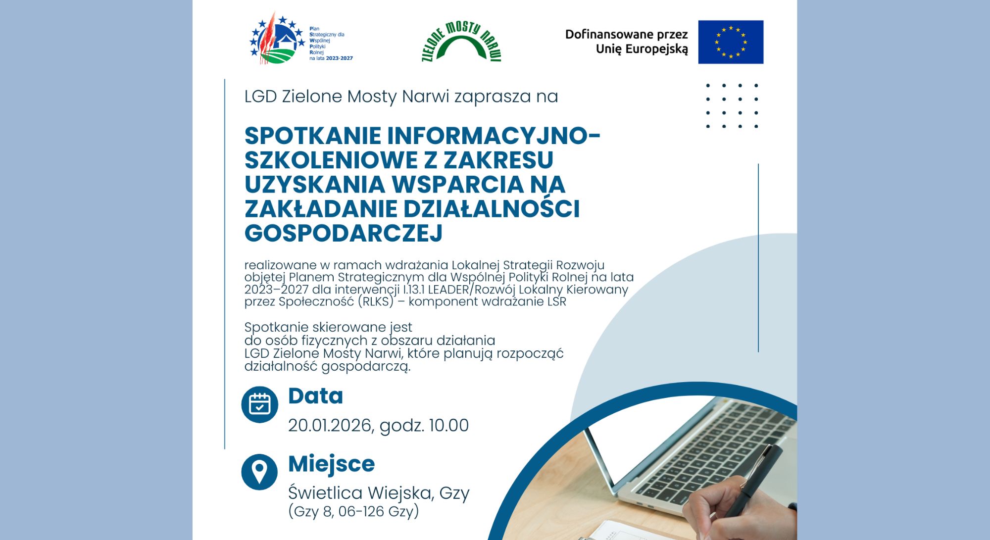 Baner dot. Spotkania z zakresu wsparcia na rozwój działalności gospodarczej. Treść baneru: na górze loga: Plan Strategiczny dla Wspólnej Polityki Rolnej na lata 2023 - 2027, ZIELONE MOSTY NARWI, Dofinansowane przez Unię Europejską, poniżej treść: LGD Zielone Mosty Narwi zaprasza na SPOTKANIE INFORMACYJNO-SZKOLENIOWE Z ZAKRESU UZYSKANIA WSPARCIA NA ROZWÓJ DZIAŁALNOŚCI GOSPODARCZEJ realizowane w ramach wdrażania Lokalnej Strategii Rozwoju objętej Planem Strategicznym dla Wspólnej Polityki Rolnej na lata 2023 - 2027 dla interwencji I.13.1 LEADER/Rozwój Lokalny Kierowany przez Społeczność (RLKS) - komponent wdrażania LSR Spotkanie skierowane jest do osób fizycznych z obszaru działania LGD Zielone Mosty Narwi, które planują rozpocząć działalność gospodarczą. Data 20.01.2026, godz. 10.00 Miejsce Świetlica Wiejska, Gzy (Gzy 8, 06-126 Gzy) ZAPISY PRZEZ FORMULARZ ZAMIESZCZONY NA WWW.ZIELONEMOSTYNARWI.PL 502 240 357 biuro@zielonemostynarwi.pl www.zielonemostynarwi.pl Spotkanie dofinansowane ze środków UE w ramach Planu Strategicznego dla Wspólnej Polityki Rolnej na lata 2023 - 2027. Spotkanie organizowane przez LGD Zielone Mosty Narwi. Instytucja Zarządzająca Planem Strategicznym dla Wspólnej Polityki Rolnej na lata 2023 - 2027 - Ministerstwo Rolnictwa i Rozwoju Wsi.