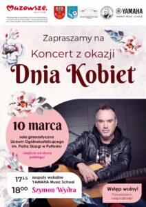 Plakat dot. Koncertu z okazji Dnia Kobiet. Treść plakatu: na górze: logo Mazowsze serce Polski, informacja: Przedsięwzięcie społeczno-kulturalne pod nazwą "Koncert z okazji Dnia Kobiet" współorganizowane jest z Samorządem Województwa Mazowieckiego, Herby Powiatu Pułtuskiego, oraz Gminy Pułtusk, loga: Miejskiego Centrum Kultury i Sztuki w Pułtusku, Liceum Ogólnokształcącego im. Piotra Skargi w Pułtusku oraz YAMAHA MUSIC SCHOOL, poniżej treść: Zapraszamy na Koncert z okazji Dnia Kobiet 10 marca sala gimnastyczna Liceum Ogólnokształcącego im. Piotra Skargi w Pułtusku /wejście od strony parkingu/ 17:15 zespoły wokalne YAMAHA Music School 18:00 Szymon Wydra Wstęp wolny! Przewidziane niespodzianki