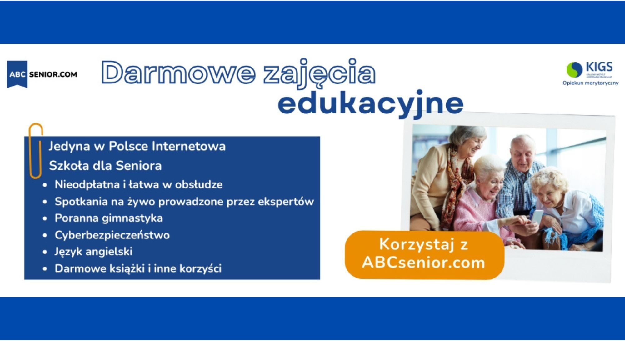 ABC SENIOR.COM Darmowe zajęcia edukacyjne KIGS Opiekun merytoryczny Jedyna w Polsce Internetowa Szkoła dla Seniora Nieodpłatna i łatwa w obsłudze Spotkania na żywo prowadzone przez ekspertów Poranna gimnastyka Zajęcia z obsługi smartfona Cyberbezpieczeństwo Język angielski Darmowe książki i inne korzyści Korzystaj z ABCsenior.com Dla osób indywidualnych i dla grup