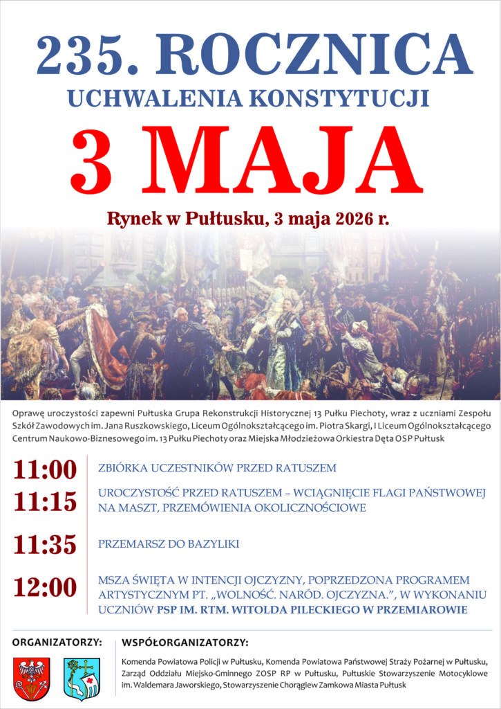 3 MAJA Rynek w Pułtusku, 3 maja 2026 r. Oprawę uroczystości zapewni Pułtuska Grupa Rekonstrukcji Historycznej 13 Pułku Piechoty, wraz z uczniami Zespołu Szkół Zawodowych im. Jana Ruszkowskiego, Liceum Ogólnokształcącego im. Piotra Skargi i Liceum Ogólnokształcącego Centrum Naukowo-Biznesowego im. 13 Pułku Piechoty oraz Miejska Młodzieżowa Orkiestra Dęta OSP Pułtusk 11:00 – ZBIÓRKA UCZESTNIKÓW PRZED RATUSZEM 11:15 – UROCZYSTOŚĆ PRZED RATUSZEM – WCIĄGNIĘCIE FLAGI PAŃSTWOWEJ NA MASZT, PRZEMÓWIENIA OKOLICZNOŚCIOWE 11:35 – PRZEMARSZ DO BAZYLIKI 12:00 – MSZA ŚWIĘTA W INTENCJI OJCZYZNY, POPRZEDZONA PROGRAMEM ARTYSTYCZNYM PT. „WOLNOŚĆ. NARÓD. OJCZYZNA.”, W WYKONANIU UCZNIÓW PSP IM. RTM. WITOLDA PILECKIEGO W PRZEMIAROWIE ORGANIZATORZY: Samorząd Powiatu Pułtuskiego, Samorząd Gminy Pułtusk WSPÓŁORGANIZATORZY: Komenda Powiatowa Policji w Pułtusku, Komenda Powiatowa Państwowej Straży Pożarnej w Pułtusku, Zarząd Oddziału Miejsko-Gminnego ZOSP RP w Pułtusku, Pułtuskie Stowarzyszenie Motocyklowe im. Waldemara Jaworskiego, Stowarzyszenie Chorągiew Zamkowa Miasta Pułtusk