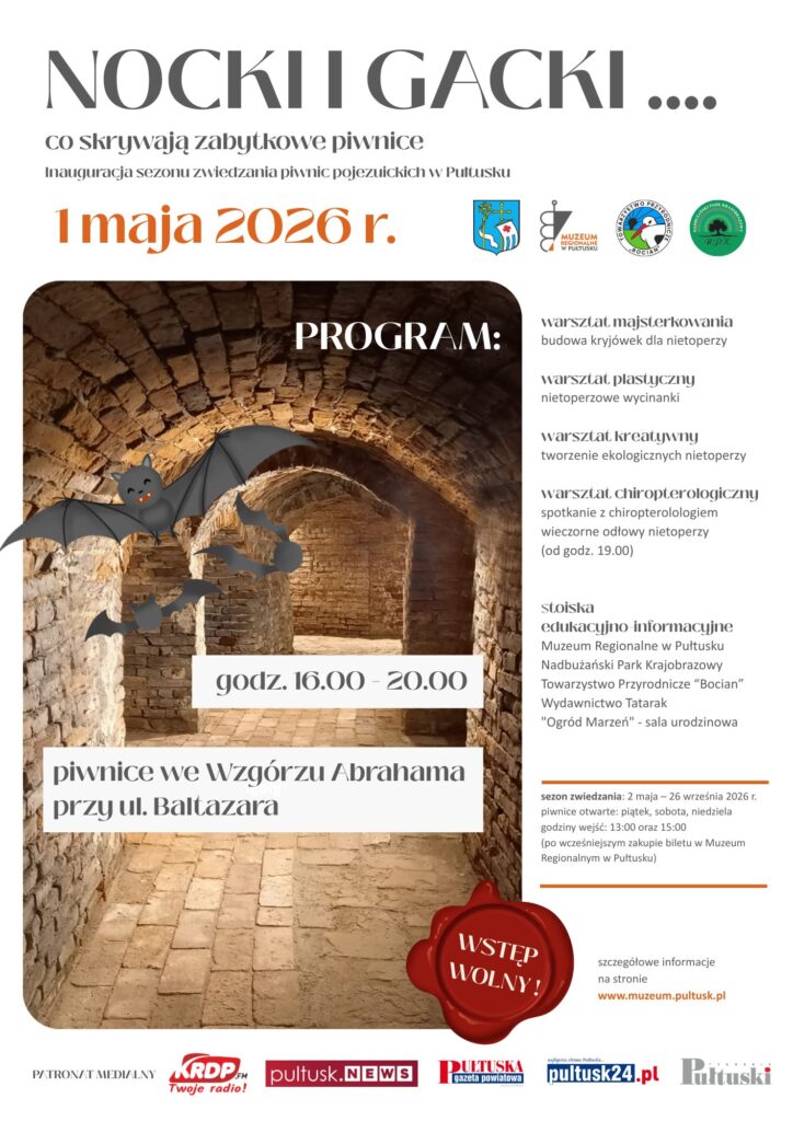 NOCKI I GACKI …. co skrywają zabytkowe piwnice Inauguracja sezonu zwiedzania piwnic pojezuickich w Pułtusku 1 maja 2026 r. PROGRAM: warsztat majsterkowania budowa kryjówek dla nietoperzy warsztat plastyczny nietoperzowe wycinanki warsztat kreatywny tworzenie ekologicznych nietoperzy warsztat chiropterologiczny spotkanie z chiropterologiem wieczorne odłowy nietoperzy (od godz. 19.00) stoiska edukacyjno-informacyjne Muzeum Regionalne w Pułtusku Nadbużański Park Krajobrazowy Towarzystwo Przyrodnicze “Bocian” Wydawnictwo Tatarak "Ogród Marzeń" – sala urodzinowa godz. 16.00 – 20.00 piwnice we Wzgórzu Abrahama przy ul. Bałtazara sezon zwiedzania: 2 maja – 26 września 2026 r. piwnice otwarte: piątek, sobota, niedziela godziny wejść: 13:00 oraz 15:00 (po wcześniejszym zakupie biletu w Muzeum Regionalnym w Pułtusku) WSTĘP WOLNY! szczegółowe informacje na stronie www.muzeum.pultusk.pl PATRONAT MEDIALNY KRDP FM Twoje radio! pultusk.news Pułtuska gazeta powiatowa pultusk24.pl Pułtuski