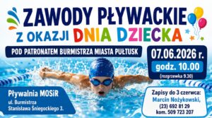 ZAWODY PŁYWACKIE Z OKAZJI DNIA DZIECKA POD PATRONATEM BURMISTRZA MIASTA PUŁTUSK 07.06.2026 r. godz. 10.00 (rozgrzewka 9.30) Pływalnia MOSiR ul. Burmistrza Stanisława Śniegockiego 3. Zapisy do 3 czerwca: Marcin Nożykowski, (23) 692 81 29 kom. 509 723 207
