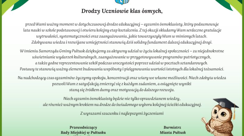 Drodzy Uczniowie klas ósmych, przed Wami ważny moment w dotychczasowej drodze edukacyjnej – egzamin ósmoklasisty, który podsumowuje lata nauki w szkole podstawowej i otwiera kolejny etap kształcenia. Z tej okazji składamy Wam serdeczne gratulacje wytrwałości, systematyczności oraz zaangażowania, jakie towarzyszyły Wam w minionych latach. Zdobywana wiedza i rozwijane umiejętności stanowią dziś solidny fundament dalszej edukacyjnej drogi. W imieniu Samorządu Gminy Pułtusk dziękujemy za aktywny udział w życiu lokalnej społeczności – za niejednokrotne uświetnianie wydarzeń kulturalnych, zaangażowanie w przygotowywanie programów patriotycznych, a także godne reprezentowanie szkół podczas uroczystości poprzez udział w pocztach sztandarowych. Postawy te stanowią ważny element budowania wspólnoty i pielęgnowania wartości istotnych dla lokalnej tożsamości. Na nadchodzący czas egzaminów życzymy spokoju, koncentracji oraz wiary we własne możliwości. Niech zdobyta wiedza pozwoli Wam z satysfakcją zmierzyć się z każdym zadaniem, a osiągnięte wyniki staną się źródłem dumy oraz motywacją do dalszego rozwoju. Niech egzamin ósmoklasisty będzie nie tylko sprawdzianem wiedzy, ale również ważnym krokiem na drodze do świadomego wyboru kolejnej ścieżki edukacyjnej. Z wyrazami szacunku i najlepszymi życzeniami Przewodniczący Rady Miejskiej w Pułtusku Łukasz Skarżyński Burmistrz Miasta Pułtusk Beata Jóźwiak Pułtusk, 11 maja 2026 r.