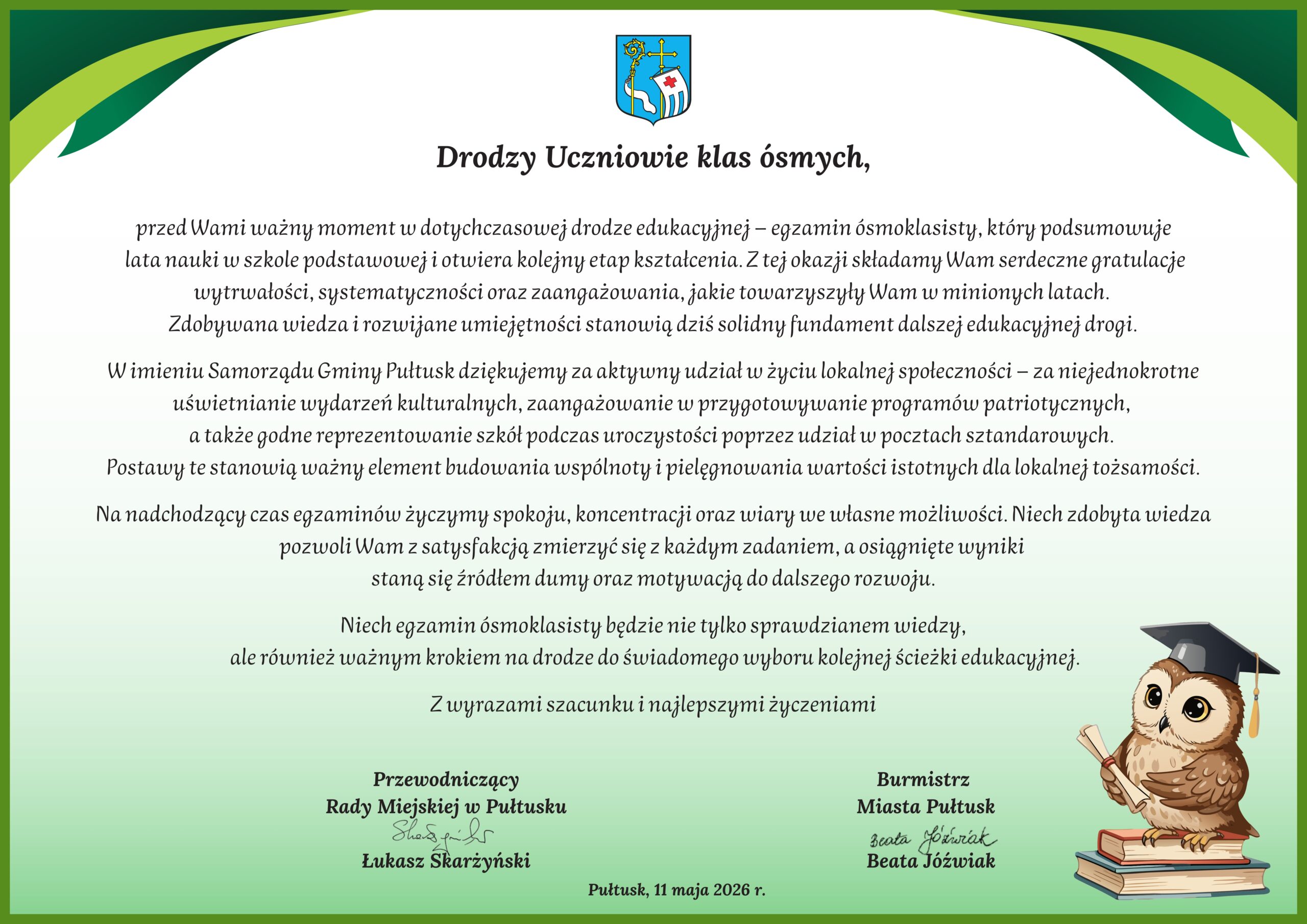 Drodzy Uczniowie klas ósmych, przed Wami ważny moment w dotychczasowej drodze edukacyjnej – egzamin ósmoklasisty, który podsumowuje lata nauki w szkole podstawowej i otwiera kolejny etap kształcenia. Z tej okazji składamy Wam serdeczne gratulacje wytrwałości, systematyczności oraz zaangażowania, jakie towarzyszyły Wam w minionych latach. Zdobywana wiedza i rozwijane umiejętności stanowią dziś solidny fundament dalszej edukacyjnej drogi. W imieniu Samorządu Gminy Pułtusk dziękujemy za aktywny udział w życiu lokalnej społeczności – za niejednokrotne uświetnianie wydarzeń kulturalnych, zaangażowanie w przygotowywanie programów patriotycznych, a także godne reprezentowanie szkół podczas uroczystości poprzez udział w pocztach sztandarowych. Postawy te stanowią ważny element budowania wspólnoty i pielęgnowania wartości istotnych dla lokalnej tożsamości. Na nadchodzący czas egzaminów życzymy spokoju, koncentracji oraz wiary we własne możliwości. Niech zdobyta wiedza pozwoli Wam z satysfakcją zmierzyć się z każdym zadaniem, a osiągnięte wyniki staną się źródłem dumy oraz motywacją do dalszego rozwoju. Niech egzamin ósmoklasisty będzie nie tylko sprawdzianem wiedzy, ale również ważnym krokiem na drodze do świadomego wyboru kolejnej ścieżki edukacyjnej. Z wyrazami szacunku i najlepszymi życzeniami Przewodniczący Rady Miejskiej w Pułtusku Łukasz Skarżyński Burmistrz Miasta Pułtusk Beata Jóźwiak Pułtusk, 11 maja 2026 r.