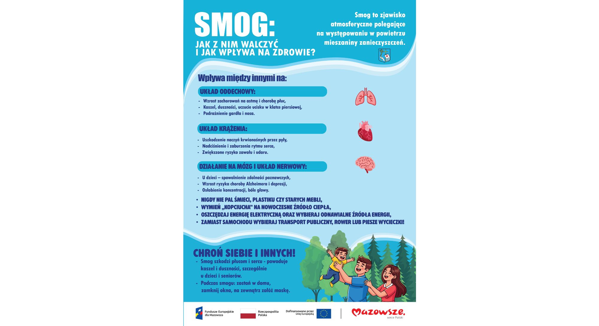 SMOG: JAK Z NIM WALCZYĆ I JAK WPŁYWA NA ZDROWIE? Smog to zjawisko atmosferyczne polegające na występowaniu w powietrzu mieszaniny zanieczyszczeń. Wpływa między innymi na: UKŁAD ODDECHOWY: Wzrost zachorowań na astmę i chorobę płuc, Kaszel, duszności, uczucie ucisku w klatce piersiowej, Podrażnienie gardła i nosa. UKŁAD KRĄŻENIA: Uszkodzenie naczyń krwionośnych przez pyły, Nadciśnienie i zaburzenia rytmu serca, Zwiększone ryzyko zawału i udaru. DZIAŁANIE NA MÓZG I UKŁAD NERWOWY: U dzieci – spowolnienie zdolności poznawczych, Wzrost ryzyka choroby Alzheimera i depresji, Osłabienie koncentracji, bóle głowy. NIGDY NIE PAL ŚMIECI, PLASTIKU CZY STARYCH MEBLI, WYMIEŃ „KOPCIUCHA” NA NOWOCZESNE ŹRÓDŁO CIEPŁA, OSZCZĘDZAJ ENERGIĘ ELEKTRYCZNĄ ORAZ WYBIERAJ ODNAWIALNE ŹRÓDŁA ENERGII, ZAMIAST SAMOCHODU WYBIERAJ TRANSPORT PUBLICZNY, ROWER LUB PIESZE WYCIECZKI! CHROŃ SIEBIE I INNYCH! Smog szkodzi płucom i sercu – powoduje kaszel i duszności, szczególnie u dzieci i seniorów. Podczas smogu: zostań w domu, zamknij okna, na zewnątrz załóż maskę. Na dole znajdują się logotypy: Fundusze Europejskie dla Mazowsza Rzeczpospolita Polska Dofinansowane przez Unię Europejską Mazowsze – serce Polski.
