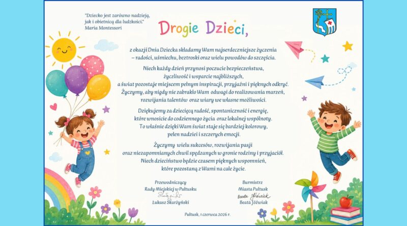 "Dziecko jest zarówno nadzieją, jak i obietnicą dla ludzkości" Maria Montessori Drogie Dzieci, z okazji Dnia Dziecka składamy Wam najserdeczniejsze życzenia – radości, uśmiechu, beztroski oraz wielu powodów do szczęścia. Niech każdy dzień przynosi poczucie bezpieczeństwa, życzliwości i wsparcie najbliższych, a świat pozostaje miejscem pełnym inspiracji, przyjaźni i pięknych odkryć. Życzymy, aby nigdy nie zabrakło Wam odwagi do realizowania marzeń, rozwijania talentów oraz wiary we własne możliwości. Dziękujemy za dziecięcą radość, spontaniczność i energię, które wnosicie do codziennego życia oraz lokalnej wspólnoty. To właśnie dzięki Wam świat staje się bardziej kolorowy, pełen nadziei i szczerych emocji. Życzymy wielu sukcesów, rozwijania pasji oraz niezapomnianych chwil spędzanych w gronie rodziny i przyjaciół. Niech dzieciństwo będzie czasem pięknych wspomnień, które pozostaną z Wami na całe życie. Przewodniczący Rady Miejskiej w Pułtusku Łukasz Skarżyński Burmistrz Miasta Pułtusk Beata Jóźwiak Pułtusk, 1 czerwca 2026 r.