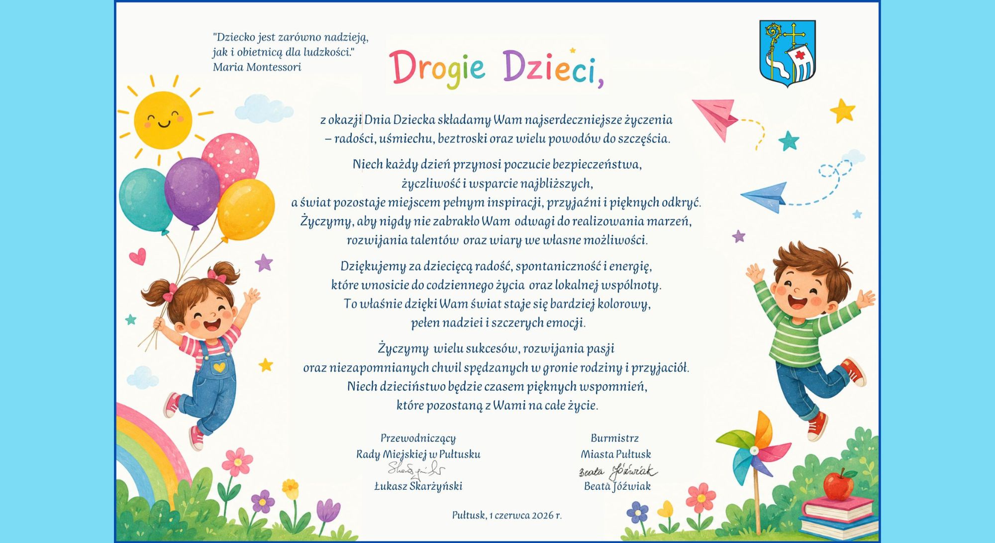 "Dziecko jest zarówno nadzieją, jak i obietnicą dla ludzkości" Maria Montessori Drogie Dzieci, z okazji Dnia Dziecka składamy Wam najserdeczniejsze życzenia – radości, uśmiechu, beztroski oraz wielu powodów do szczęścia. Niech każdy dzień przynosi poczucie bezpieczeństwa, życzliwości i wsparcie najbliższych, a świat pozostaje miejscem pełnym inspiracji, przyjaźni i pięknych odkryć. Życzymy, aby nigdy nie zabrakło Wam odwagi do realizowania marzeń, rozwijania talentów oraz wiary we własne możliwości. Dziękujemy za dziecięcą radość, spontaniczność i energię, które wnosicie do codziennego życia oraz lokalnej wspólnoty. To właśnie dzięki Wam świat staje się bardziej kolorowy, pełen nadziei i szczerych emocji. Życzymy wielu sukcesów, rozwijania pasji oraz niezapomnianych chwil spędzanych w gronie rodziny i przyjaciół. Niech dzieciństwo będzie czasem pięknych wspomnień, które pozostaną z Wami na całe życie. Przewodniczący Rady Miejskiej w Pułtusku Łukasz Skarżyński Burmistrz Miasta Pułtusk Beata Jóźwiak Pułtusk, 1 czerwca 2026 r.
