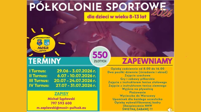 PÓŁKOLONIE SPORTOWE 2026 dla dzieci w wieku 8-13 lat ORGANIZATORZY: MOSiR PUŁTUSK TERMINY I Turnus: 29.06 - 3.07.2026 r. II Turnus: 6.07 - 10.07.2026 r. III Turnus: 20.07 - 24.07.2026 r. IV Turnus: 27.07 - 31.07.2026 r. 550 ZŁOTYCH ZAPEWNIAMY Opiekę codziennie od 8.00 do 16.00 Dwa posiłki dziennie (śniadanie i obiad) Zajęcia szachowe Gry i zabawy piłkarskie Zajęcia z instruktorem tenisa stołowego Zajęcia z instruktorem tenisa ziemnego Wyjścia na pływalnię Plażowanie Wycieczka do Warszawy Upominek dla każdego uczestnika Opiekę wykwalifikowanej kadry Ubezpieczenie NNW ŚWIETNĄ ZABAWĘ !!! ZAPISY Michał Sępławski 797 593 600 m.seplawski@mosir-pultusk.eu