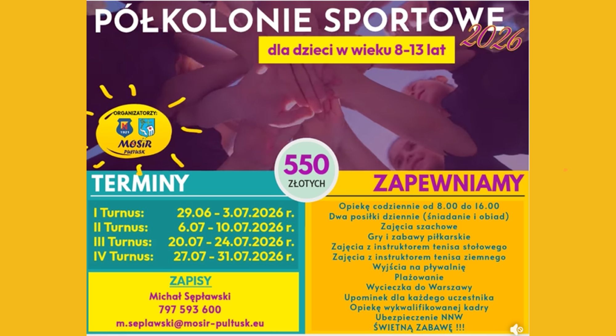 PÓŁKOLONIE SPORTOWE 2026 dla dzieci w wieku 8-13 lat ORGANIZATORZY: MOSiR PUŁTUSK TERMINY I Turnus: 29.06 - 3.07.2026 r. II Turnus: 6.07 - 10.07.2026 r. III Turnus: 20.07 - 24.07.2026 r. IV Turnus: 27.07 - 31.07.2026 r. 550 ZŁOTYCH ZAPEWNIAMY Opiekę codziennie od 8.00 do 16.00 Dwa posiłki dziennie (śniadanie i obiad) Zajęcia szachowe Gry i zabawy piłkarskie Zajęcia z instruktorem tenisa stołowego Zajęcia z instruktorem tenisa ziemnego Wyjścia na pływalnię Plażowanie Wycieczka do Warszawy Upominek dla każdego uczestnika Opiekę wykwalifikowanej kadry Ubezpieczenie NNW ŚWIETNĄ ZABAWĘ !!! ZAPISY Michał Sępławski 797 593 600 m.seplawski@mosir-pultusk.eu
