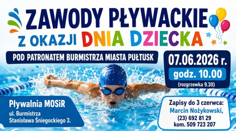 ZAWODY PŁYWACKIE Z OKAZJI DNIA DZIECKA POD PATRONATEM BURMISTRZA MIASTA PUŁTUSK 07.06.2026 r. godz. 10.00 (rozgrzewka 9.30) Pływalnia MOSiR ul. Burmistrza Stanisława Śniegockiego 3. Zapisy do 3 czerwca: Marcin Nożykowski, (23) 692 81 29 kom. 509 723 207
