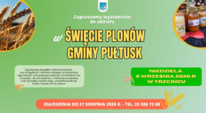 Zapraszamy wystawców do udziału w ŚWIĘCIE PLONÓW GMINY PUŁTUSK NIEDZIELA 6 WRZEŚNIA 2026 R. W TRZCIŃCU Zapraszamy wszystkich zainteresowanych, a w szczególności twórców ludowych, producentów regionalnych, koła gospodyń wiejskich, przedsiębiorców, instytucje – do skorzystania z możliwości prezentacji oraz sprzedaży swoich usług i produktów podczas Święta Plonów Gminy Pułtusk. Uwaga! W przypadku zgłoszenia się zbyt dużej liczby wystawców, organizatorzy zastrzegają sobie prawo wyboru, uwzględniając atrakcyjność propozycji ze względu na charakter wydarzenia. ZGŁOSZENIA DO 21 SIERPNIA 2026 R. – TEL. 23 306 72 60 (Obrazek wyróżniający)