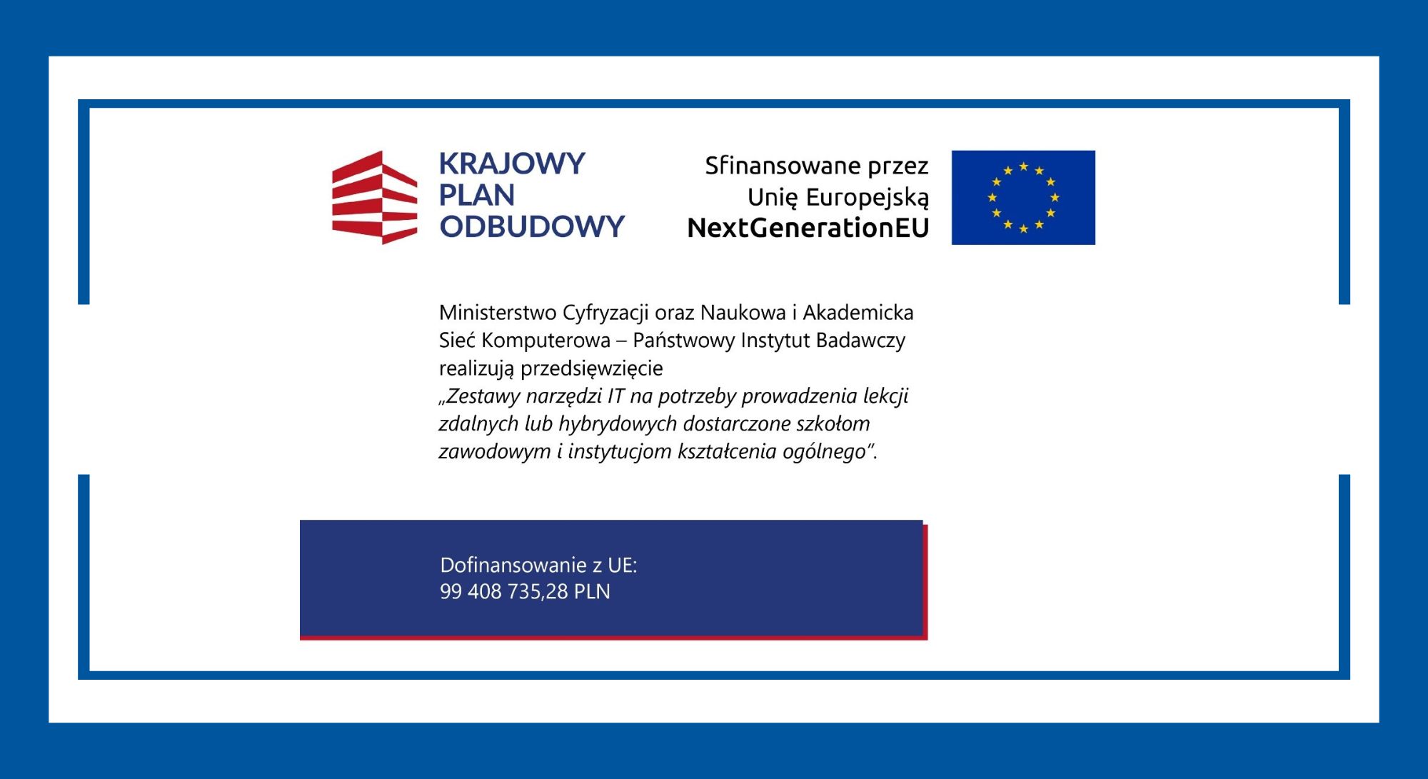 KRAJOWY PLAN ODBUDOWY Sfinansowane przez Unię Europejską NextGenerationEU Ministerstwo Cyfryzacji oraz Naukowa i Akademicka Sieć Komputerowa – Państwowy Instytut Badawczy realizują przedsięwzięcie „Zestawy narzędzi IT na potrzeby prowadzenia lekcji zdalnych lub hybrydowych dostarczone szkołom zawodowym i instytucjom kształcenia ogólnego”. Dofinansowanie z UE: 99 408 735,28 PLN
