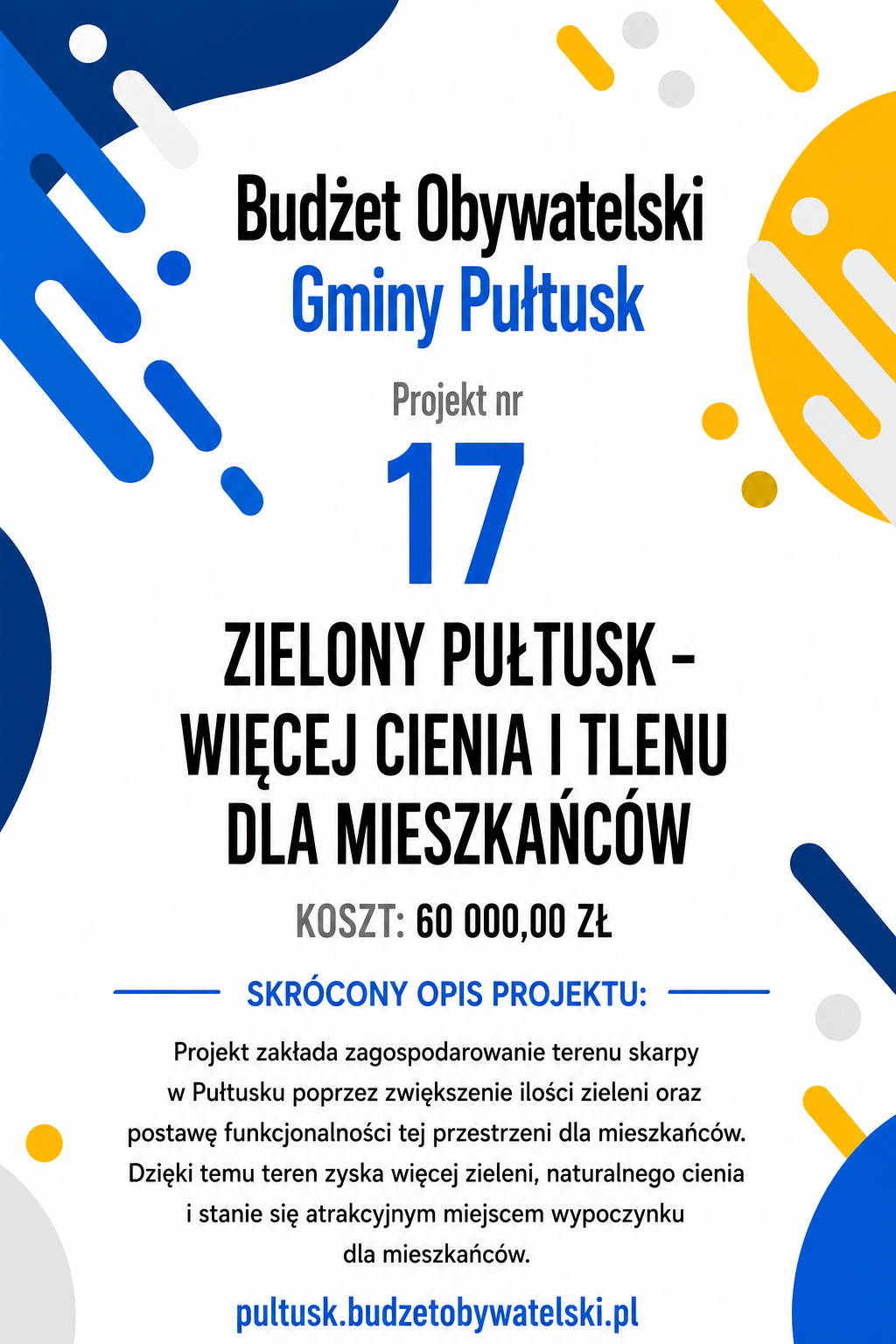 Budżet Obywatelski Gminy Pułtusk Projekt nr 17 ZIELONY PUŁTUSK – WIĘCEJ CIENIA I TLENU DLA MIESZKAŃCÓW KOSZT: 60 000,00 ZŁ SKRÓCONY OPIS PROJEKTU: Projekt zakłada zagospodarowanie terenu skarpy w Pułtusku poprzez zwiększenie ilości zieleni oraz postawę funkcjonalności tej przestrzeni dla mieszkańców. Dzięki temu teren zyska więcej zieleni, naturalnego cienia i stanie się atrakcyjnym miejscem wypoczynku dla mieszkańców. pultusk.budzetobywatelski.pl
