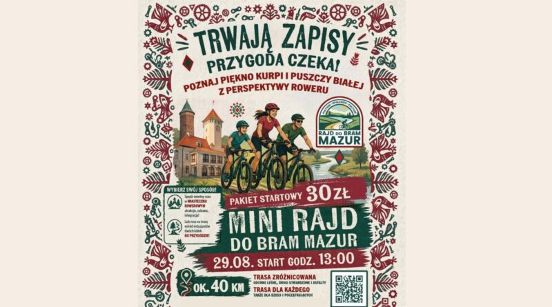 Obrazek wyróżniający dot. Mini Rajdu do Bram Mazur Treść obrazka: TRWAJĄ ZAPISY PRZYGODA CZEKA! POZNAJ PIĘKNO KURPI I PUSZCZY BIAŁEJ Z PERSPEKTYWY ROWERU RAJD DO BRAM MAZUR MINI RAJD DO BRAM MAZUR PAKIET STARTOWY 30 ZŁ 29.08. START GODZ. 13:00 OK. 40 KM TRASA ZRÓŻNICOWANA ODCINKI LEŚNE, DROGI UTWARDZONE I ASFALTY TRASA DLA KAŻDEGO TAKŻE DLA DZIECI I POCZĄTKUJĄCYCH