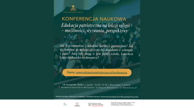 EDUKACJAPATRIOTYCZNA.PL KONFERENCJA NAUKOWA Edukacja patriotyczna na lekcji religii – możliwości, wyzwania, perspektywy Jak dziś rozmawiać z młodymi ludźmi o patriotyzmie? Jak wychowywać do miłości ojczyzny bez popadania w schematy i patos? Jaką rolę mogą w tym pełnić szkoła, katecheza i inne środowiska wychowawcze? Zapisy: www.edukacjapatriotyczna.pl/konferencja 14 listopada 2026 r. | godz. 10.00–13.45 | Warszawa + online 📍 Akademia Katolicka w Warszawie – Collegium Bobolanum, ul. Rakowiecka 61 Akademia Katolicka w Warszawie, we współpracy z Wydziałem Nauczania i Wychowania Katolickiego Kurii Metropolitalnej Warszawskiej Logotypy i informacje w dolnej części plakatu: Akademia Katolicka w Warszawie Nauka dla Społeczeństwa Ministerstwo Nauki i Szkolnictwa Wyższego Projekt dofinansowany ze środków budżetu państwa, przyznanych przez Ministra Edukacji i Nauki w ramach Programu „Nauka dla Społeczeństwa II”. (Obrazek wyróżniający)