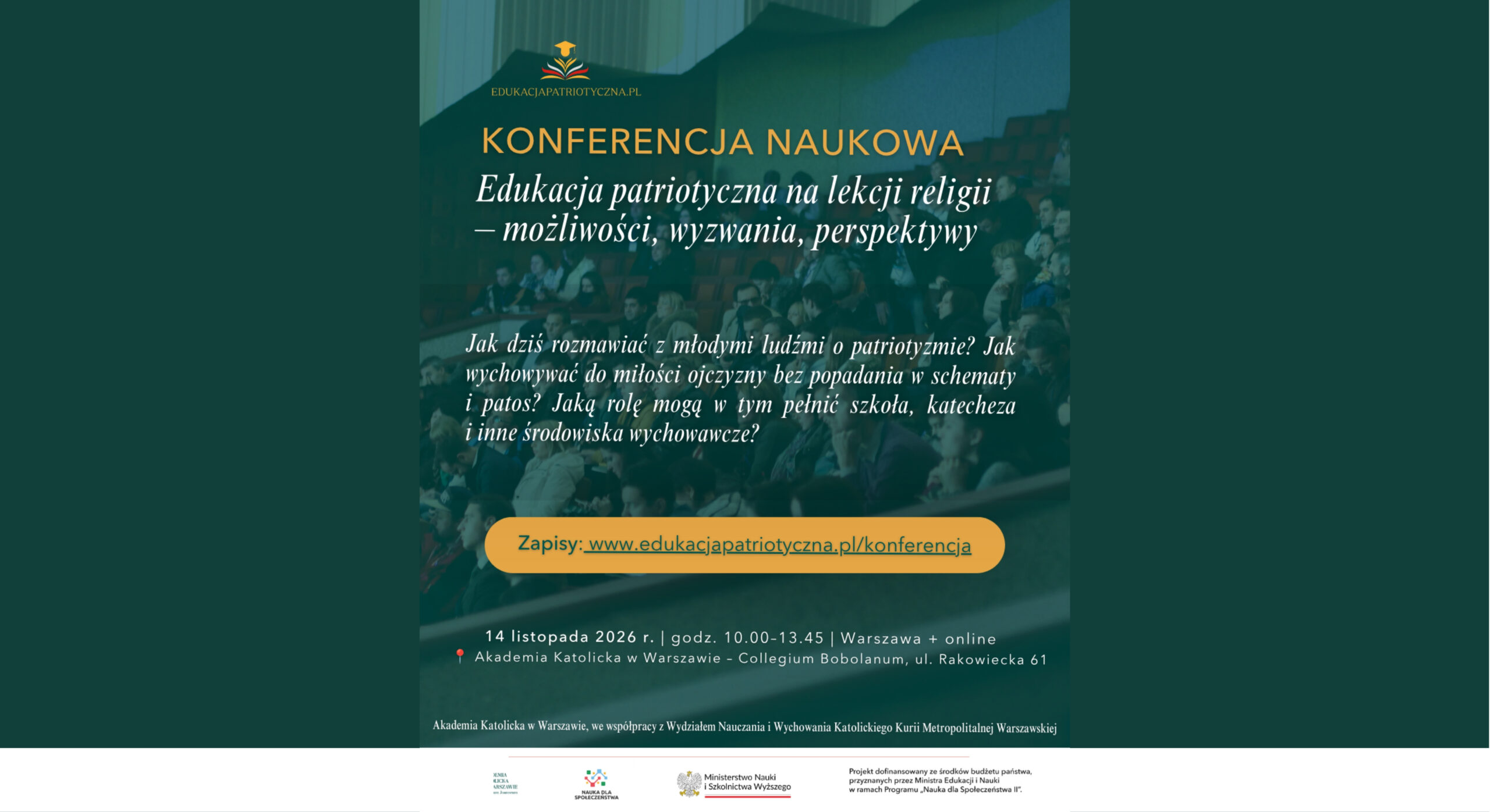 EDUKACJAPATRIOTYCZNA.PL KONFERENCJA NAUKOWA Edukacja patriotyczna na lekcji religii – możliwości, wyzwania, perspektywy Jak dziś rozmawiać z młodymi ludźmi o patriotyzmie? Jak wychowywać do miłości ojczyzny bez popadania w schematy i patos? Jaką rolę mogą w tym pełnić szkoła, katecheza i inne środowiska wychowawcze? Zapisy: www.edukacjapatriotyczna.pl/konferencja 14 listopada 2026 r. | godz. 10.00–13.45 | Warszawa + online 📍 Akademia Katolicka w Warszawie – Collegium Bobolanum, ul. Rakowiecka 61 Akademia Katolicka w Warszawie, we współpracy z Wydziałem Nauczania i Wychowania Katolickiego Kurii Metropolitalnej Warszawskiej Logotypy i informacje w dolnej części plakatu: Akademia Katolicka w Warszawie Nauka dla Społeczeństwa Ministerstwo Nauki i Szkolnictwa Wyższego Projekt dofinansowany ze środków budżetu państwa, przyznanych przez Ministra Edukacji i Nauki w ramach Programu „Nauka dla Społeczeństwa II”. (Obrazek wyróżniający)
