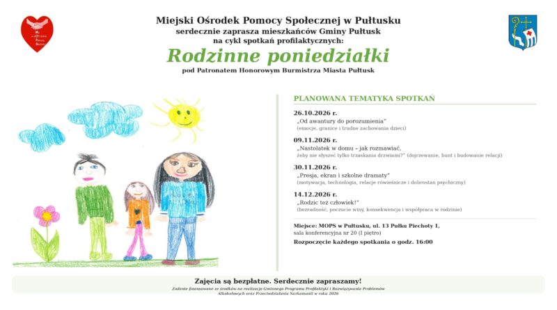 Miejski Ośrodek Pomocy Społecznej w Pułtusku serdecznie zaprasza mieszkańców Gminy Pułtusk na cykl spotkań profilaktycznych: Rodzinne poniedziałki pod Patronatem Honorowym Burmistrza Miasta Pułtusk Planowana tematyka spotkań: 1) 26.10.2026 r. – „Od awantury do porozumienia” (emocje, granice i trudne zachowania dzieci), 2) 09.11.2026 r. – „Nastolatek w domu – jak rozmawiać, żeby nie słyszeć tylko trzaskania drzwiami?” (dojrzewanie, bunt i budowanie relacji), 3) 30.11.2026 r. – „Presja, ekran i szkolne dramaty” (motywacja, technologia, relacje rówieśnicze i dobrostan psychiczny), 4) 14.12.2026 r. – „Rodzic też człowiek!” (bezradność, poczucie winy, konsekwencja i współpraca w rodzinie). Miejsce spotkań: Miejski Ośrodek Pomocy Społecznej w Pułtusku, ul. 13 Pułku Piechoty 1, sala konferencyjna nr 20 (I piętro) Rozpoczęcie każdego spotkania o godz. 16:00 Zajęcia są bezpłatne. Serdecznie zapraszamy! Zadanie finansowane ze środków na realizację Gminnego Programu Profilaktyki i Rozwiązywania Problemów Alkoholowych oraz Przeciwdziałania Narkomanii w roku 2026 (Obrazek wyróżniający)